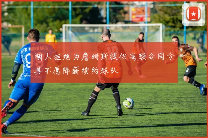 湖人拒绝为詹姆斯提供高额合同令其不愿降薪续约球队