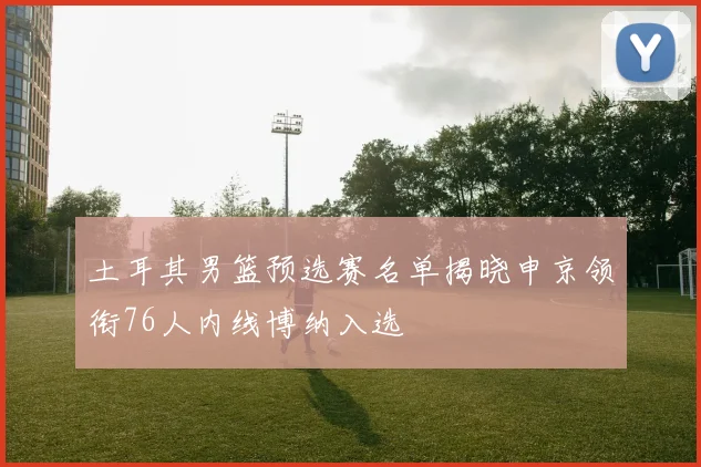 土耳其男篮预选赛名单揭晓申京领衔76人内线博纳入选