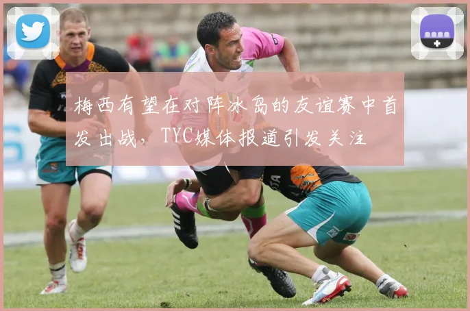 梅西有望在对阵冰岛的友谊赛中首发出战，TYC媒体报道引发关注