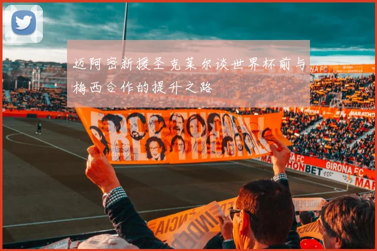迈阿密新援圣克莱尔谈世界杯前与梅西合作的提升之路
