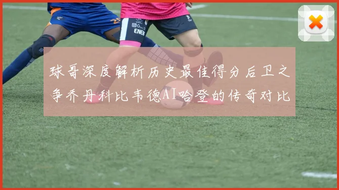 球哥深度解析历史最佳得分后卫之争乔丹科比韦德AI哈登的传奇对比