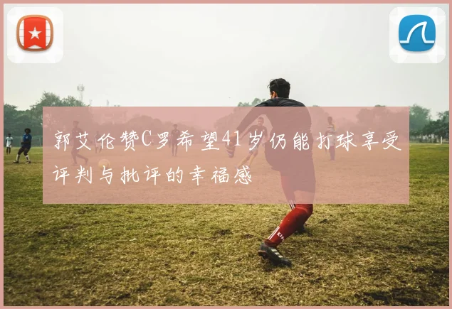郭艾伦赞C罗希望41岁仍能打球享受评判与批评的幸福感