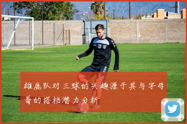 雄鹿队对三球的兴趣源于其与字母哥的搭档潜力分析