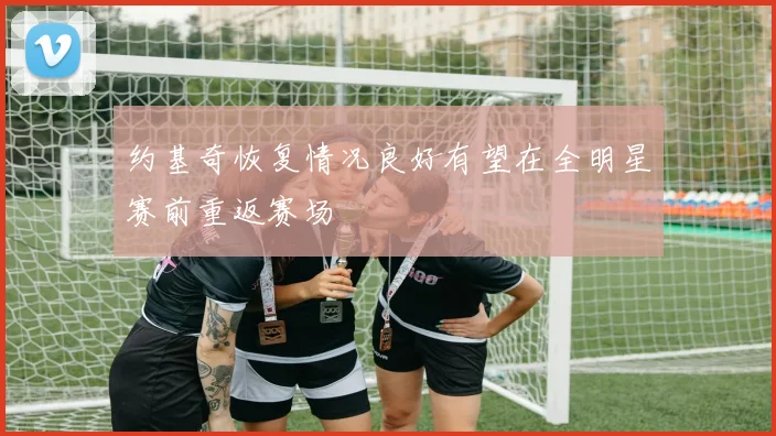 约基奇恢复情况良好有望在全明星赛前重返赛场