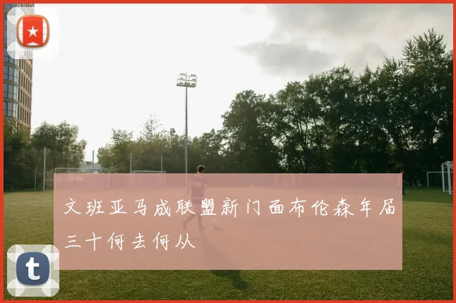 文班亚马成联盟新门面布伦森年届三十何去何从