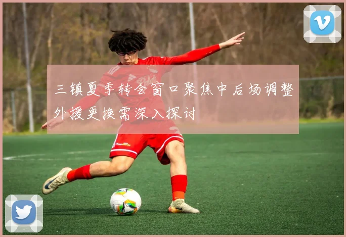 三镇夏季转会窗口聚焦中后场调整外援更换需深入探讨