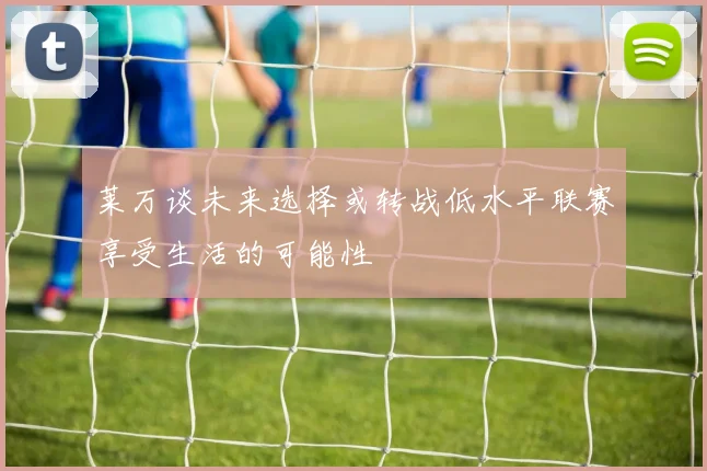 莱万谈未来选择或转战低水平联赛享受生活的可能性