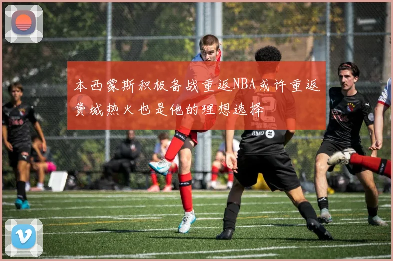 本西蒙斯积极备战重返NBA或许重返费城热火也是他的理想选择