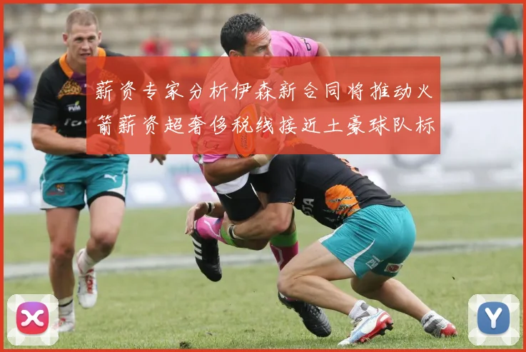 薪资专家分析伊森新合同将推动火箭薪资超奢侈税线接近土豪球队标准