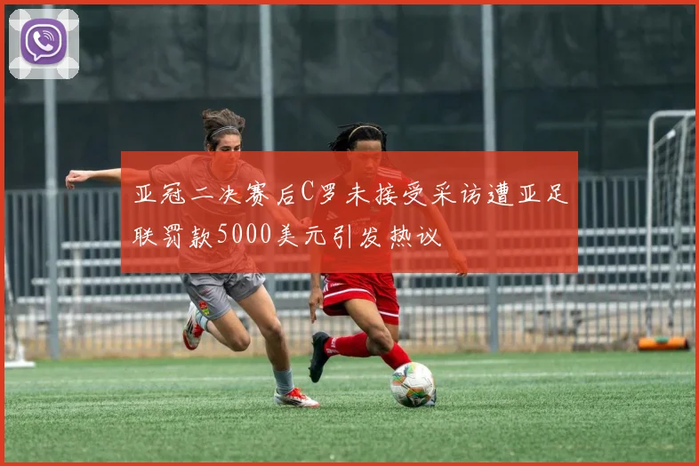 亚冠二决赛后C罗未接受采访遭亚足联罚款5000美元引发热议
