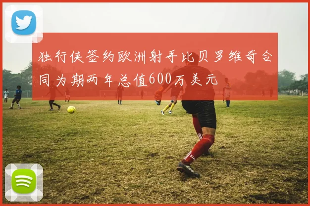 独行侠签约欧洲射手比贝罗维奇合同为期两年总值600万美元