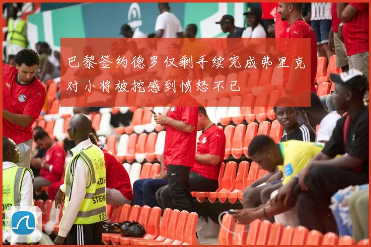 巴黎签约德罗仅剩手续完成弗里克对小将被挖感到愤怒不已
