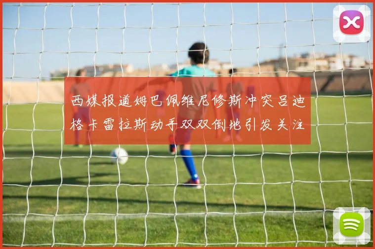 西媒报道姆巴佩维尼修斯冲突吕迪格卡雷拉斯动手双双倒地引发关注