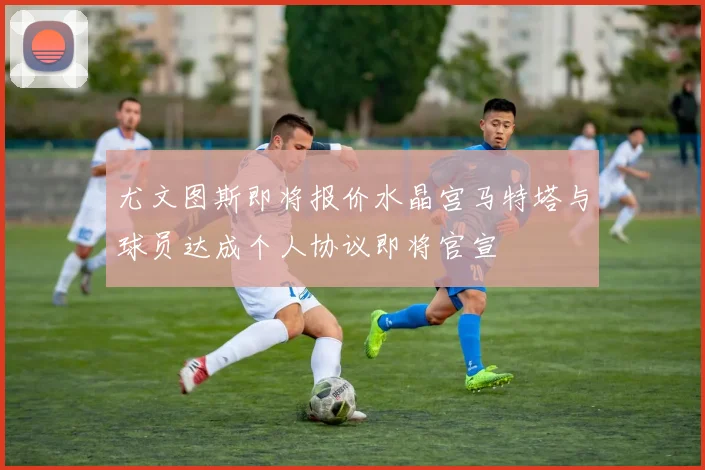 尤文图斯即将报价水晶宫马特塔与球员达成个人协议即将官宣