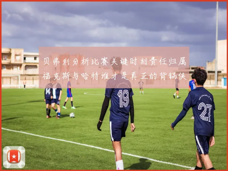 贝弗利分析比赛关键时刻责任归属福克斯与哈特谁才是真正的背锅侠