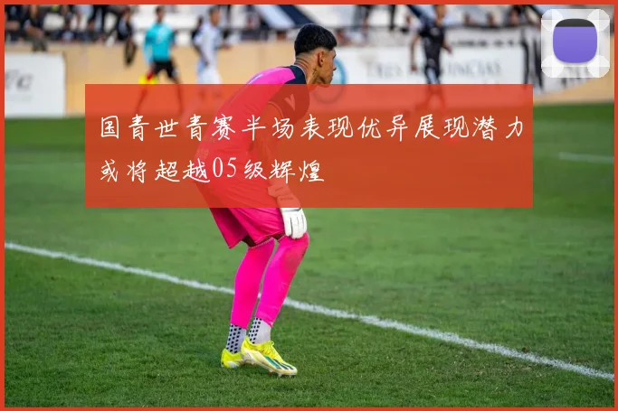 国青世青赛半场表现优异展现潜力或将超越05级辉煌