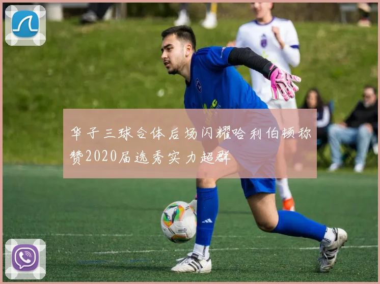 华子三球合体后场闪耀哈利伯顿称赞2020届选秀实力超群