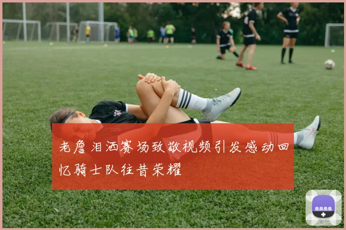 老詹泪洒赛场致敬视频引发感动回忆骑士队往昔荣耀
