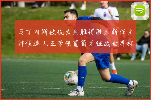 马丁内斯被视为利雅得胜利新任主帅候选人正带领葡萄牙征战世界杯