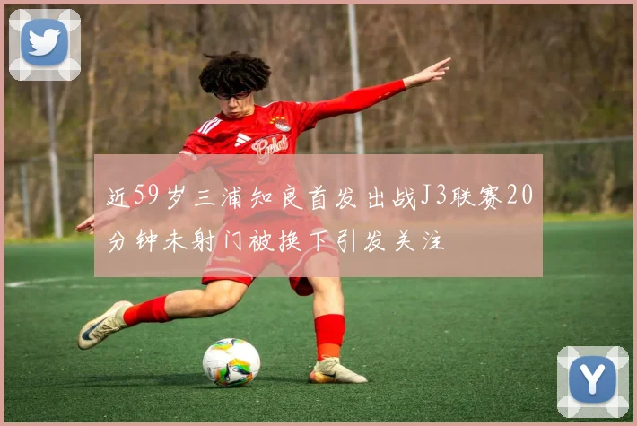 近59岁三浦知良首发出战J3联赛20分钟未射门被换下引发关注
