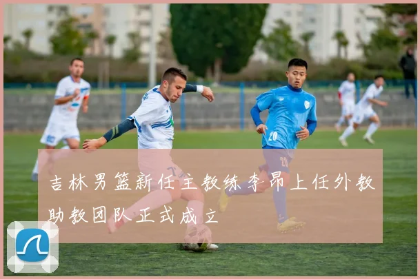 吉林男篮新任主教练李昂上任外教助教团队正式成立
